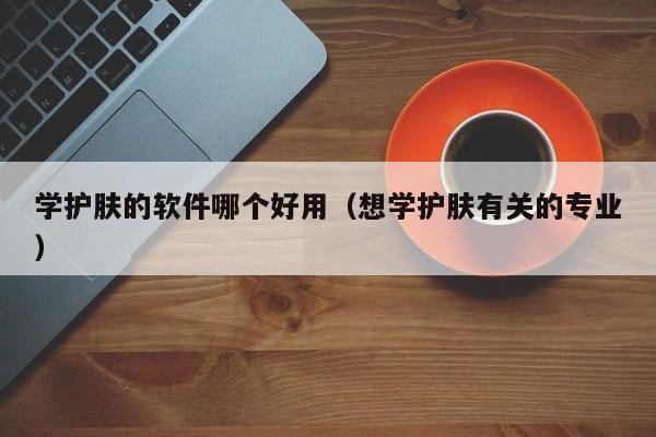 学护肤的软件哪个好用（想学护肤有关的专业）