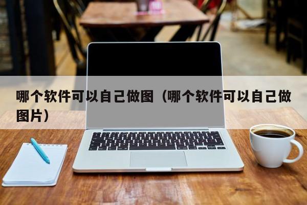 哪个软件可以自己做图（哪个软件可以自己做图片）