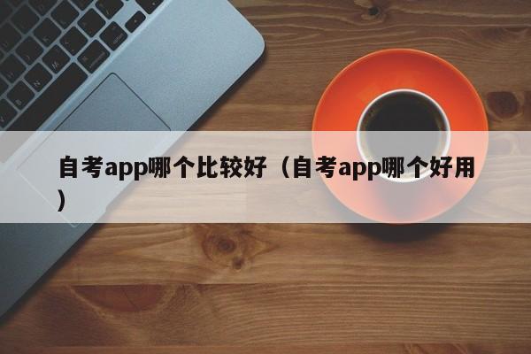 自考app哪个比较好（自考app哪个好用）