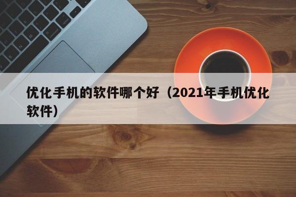 优化手机的软件哪个好（2021年手机优化软件）