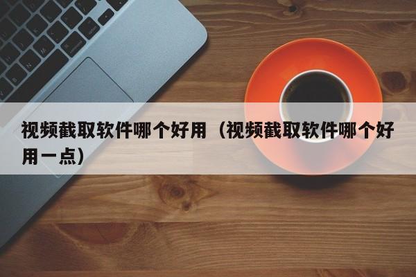 视频截取软件哪个好用（视频截取软件哪个好用一点）