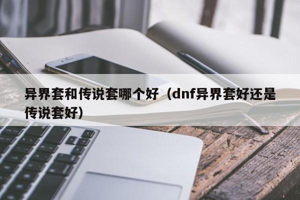 异界套和传说套哪个好（dnf异界套好还是传说套好）