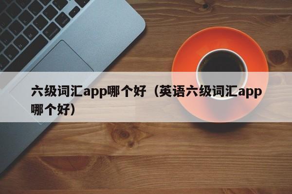 六级词汇app哪个好（英语六级词汇app哪个好）